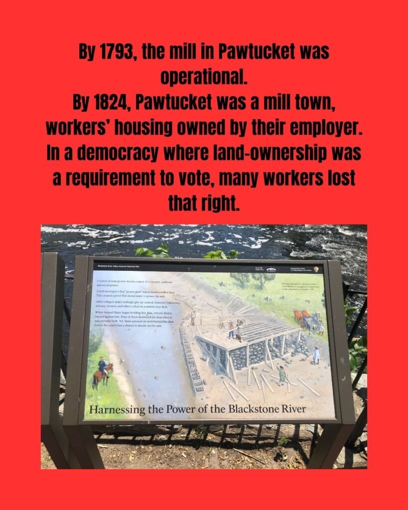 Picture is of a historical marker along the Pawtucket River. The slide reads: "By 1793, the mill in Pawtucket was operational. By 1824, Pawtucket was a mill town, workers’ housing owned by their employer. In a democracy where land-ownership was a requirement to vote, many workers lost that right." The historical marker says, "Control of water power meant control of economic, political, and social power. A mill developer's first "power grab" was to build a walled dam. This created a pond that stored water to power the mill. Other villagers didn't willingly give up control, however. Fishermen, artisans, farmers, and others relied on a natural river flow. When Samuel Slater began building this dam, citizens filed a lawsuit against him. Four of them destroyed the dam when it was partially built. Yet, Slater pressed on and finished the dam before the courts had a chance to decide on the case."