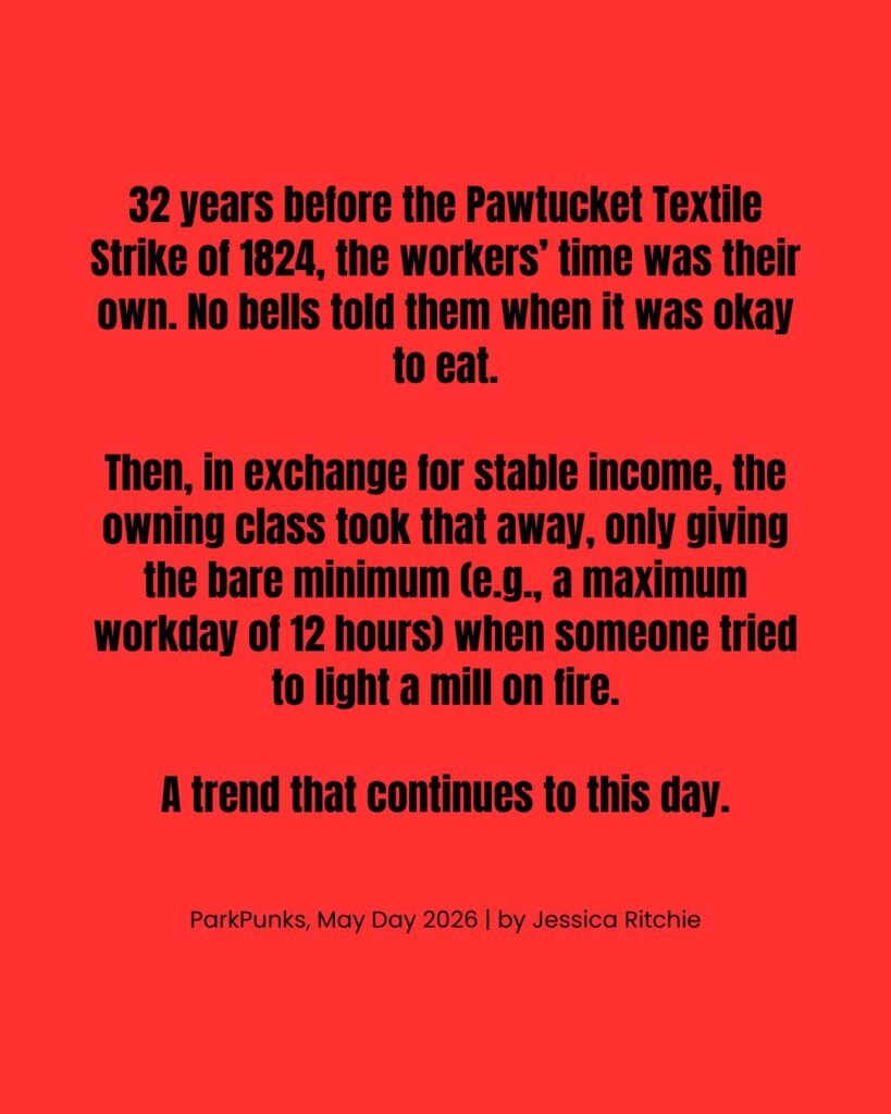 This slide has no image. It reads: "32 years before the Pawtucket Textile Strike of 1824, the workers’ time was their own. No bells told them when it was okay to eat. Then, in exchange for stable income, the owning class took that away, only giving the bare minimum (e.g., a maximum workday of 12 hours) when someone tried to light a mill on fire. A trend that continues to this day. ParkPunks, May Day 2026 | by Jessica Ritchie"