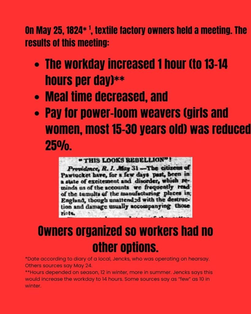 Slide reads: "On May 25, 1824 (notation 1; citation 1), textile factory owners held a meeting. The results of this meeting: The workday increased 1 hour (to 13–14 hours per day) (notation 2) Meal time decreased, and Pay for power-loom weavers (girls and women, most 15–30 years old) was reduced 25%. Owners organized so workers had no other options." (Notation 1) Date according to diary of a local, Jencks, who was operating on hearsay. Others sources say May 24. (Notation 2) Hours depended on season, 12 in winter, more in summer. Jencks says this would increase the workday to 14 hours. Some sources say as “few” as 10 in winter. The text surrounds an image of a newspaper excerpt reading, "This Looks Rebellion - Providence, RI - May 31: The citizens of Pawtucket have, for a few days past, been in a state of excitement and disorder, which reminds of the accounts we frequently read of the tumults of the manufacturing places in England, though unattended with the destruction and damage usually accompanying those riots."