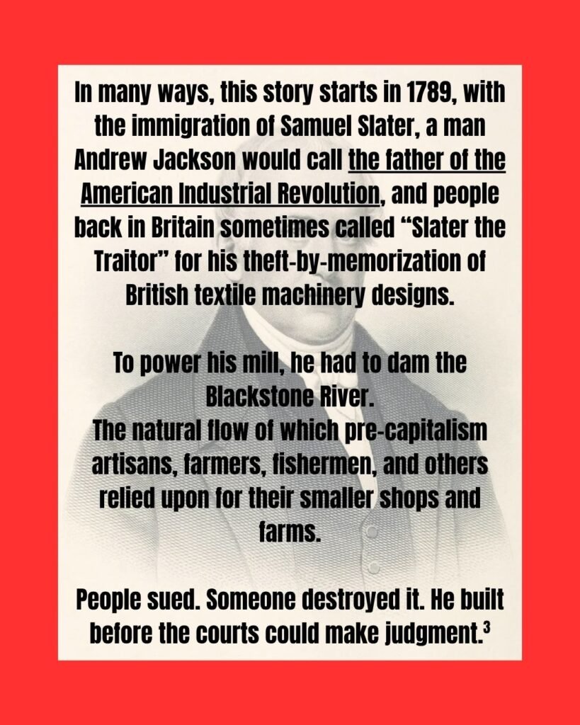Text is in front of a portfrait of Samuel Slater, a white older man in a suit. The slide reads: "In many ways, this story starts in 1789, with the immigration of Samuel Slater, a man Andrew Jackson would call the father of the American Industrial Revolution, and people back in Britain sometimes called “Slater the Traitor” for his theft-by-memorization of British textile machinery designs. To power his mill, he had to dam the Blackstone River. The natural flow of which pre-capitalism artisans, farmers, fishermen, and others relied upon for their smaller shops and farms. People sued. Someone destroyed it. He built before the courts could make judgment. (citation 3)"