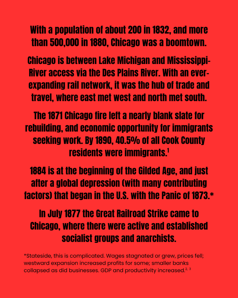 Slide has no image. It reads: "With a population of about 200 in 1832, and more than 500,000 in 1880, Chicago was a boomtown. Chicago is between Lake Michigan and Mississippi-River access via the Des Plains River. With an ever-expanding rail network, it was the hub of trade and travel, where east met west and north met south. The 1871 Chicago fire left a nearly blank slate for rebuilding, and economic opportunity for immigrants seeking work. By 1890, 40.5% of all Cook County residents were immigrants. (citation 1) 1884 is at the beginning of the Gilded Age, and just after a global depression (with many contributing factors) that began in the U.S. with the Panic of 1873. (notation 1) In July 1877 the Great Railroad Strike came to Chicago, where there were active and established socialist groups and anarchists. Notation 1: *Stateside, this is complicated. Wages stagnated or grew, prices fell; westward expansion increased profits for some; smaller banks collapsed as did businesses. GDP and productivity increased. (citations 2 and 3)."